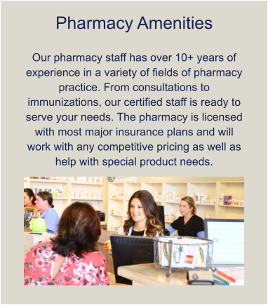 Pharmacy Amenities  Our pharmacy staff has over 10+ years of experience in a variety of fields of pharmacy practice. From consultations to immunizations, our certified staff is ready to serve your needs. The pharmacy is licensed with most major insurance plans and will work with any competitive pricing as well as help with special product needs.